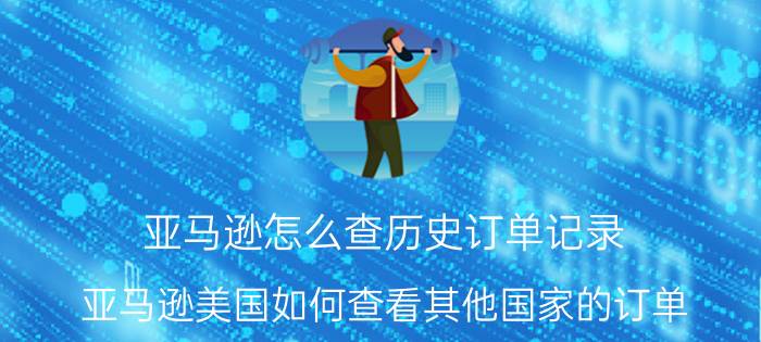 亚马逊怎么查历史订单记录 亚马逊美国如何查看其他国家的订单？